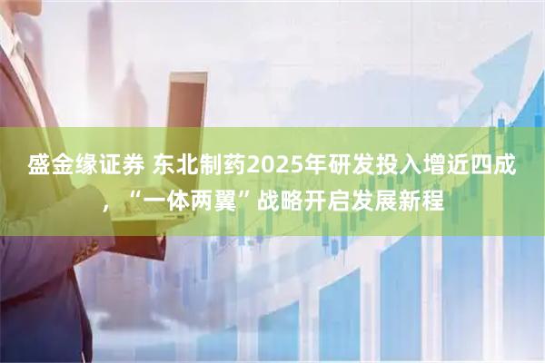 盛金缘证券 东北制药2025年研发投入增近四成，“一体两翼”战略开启发展新程