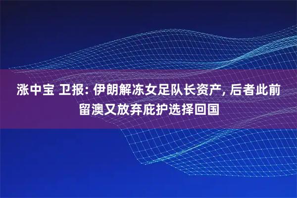 涨中宝 卫报: 伊朗解冻女足队长资产, 后者此前留澳又放弃庇护选择回国