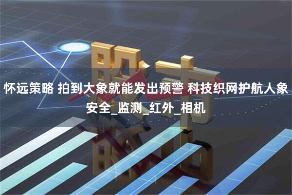 怀远策略 拍到大象就能发出预警 科技织网护航人象安全_监测_红外_相机